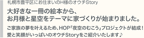 札幌市豊平区にお住まいのH様のオウチStory　大好きな一冊の絵本から、お月様と星空をテーマに家づくりが始まりました。ご家族の夢を叶えるため、HOP「夜空のむこう」プロジェクトが結成！愛と笑顔がいっぱいのオウチStoryをご紹介いたします♪