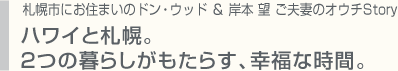 札幌市にお住まいのドン・ウッド ＆ 岸本 望 ご夫妻のオウチStory ハワイと札幌。２つの暮らしがもたらす、幸福な時間。