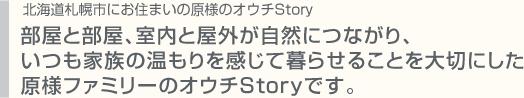 部屋と部屋、室内と屋外が自然につながり、いつも家族の温もりを感じて暮らせることを大切にした原様ファミリーのオウチStoryです。